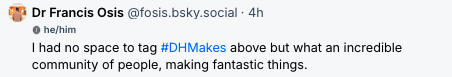 Screenshot of Francis Osis Bluesky post that says "I had no space to tag #DHMakes above but what an incredible community of people, making fantastic things."