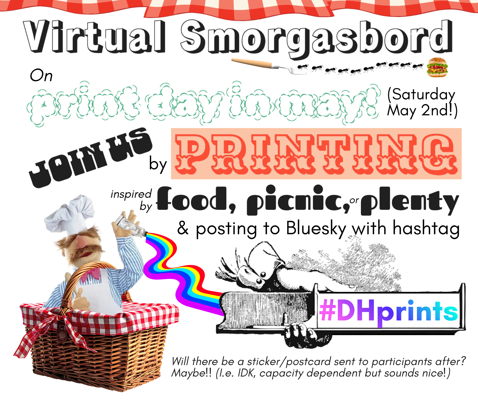 Digital image made to publicize a project where you can post on Print Day (5/2/2026) with the #DHprints hashtag if your work that day is inspired by food, picnic, or plenty. The text says "Virtuak smorgasbord! On print day in may! (Saturday May 2nd!) join us by printing inspired by food, picnic, or plenty & posting to Bluesky with hashtag #DHprints. (Will there be a sticker/postcard sent to participants after? Maybe!! (I.e. IDK, capacity dependent but sounds nice!))". There is an image of the Muppet Swedish Chef popping out of a picnic basket to brandish a tube of printing ink that has a rainbow flow coming out of it, which runs into a historical image of a hand holding a letterpress composing stick with the rainbow words "#DHprints" on it. Various picnic-y ants, gingham blankets, a palette knife, a hamburger images decorate the image.
